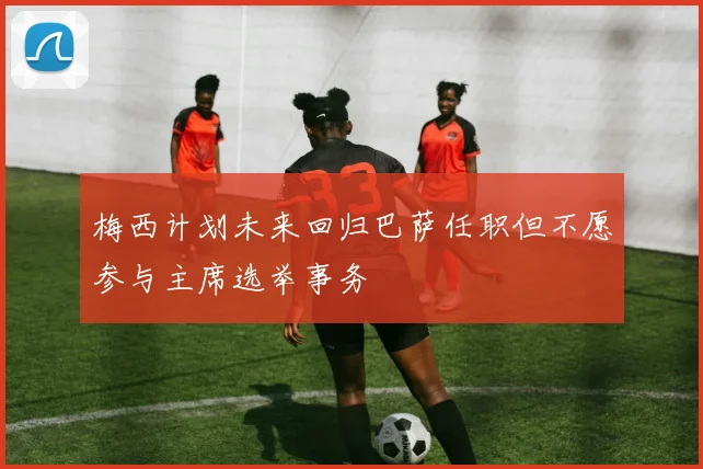 梅西计划未来回归巴萨任职但不愿参与主席选举事务