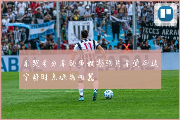 东契奇分享钓鱼假期照片享受海边宁静时光远离喧嚣
