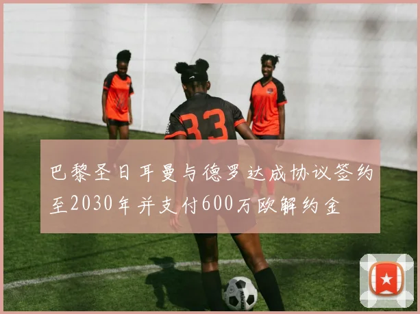 巴黎圣日耳曼与德罗达成协议签约至2030年并支付600万欧解约金