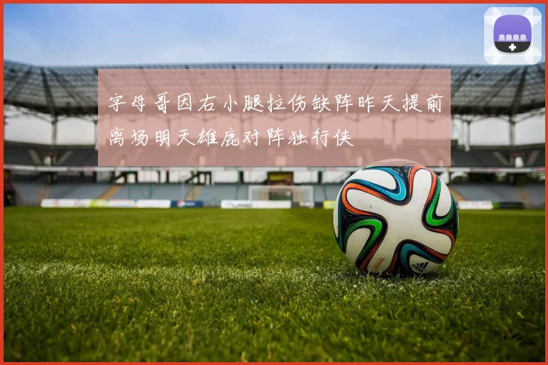 字母哥因右小腿拉伤缺阵昨天提前离场明天雄鹿对阵独行侠