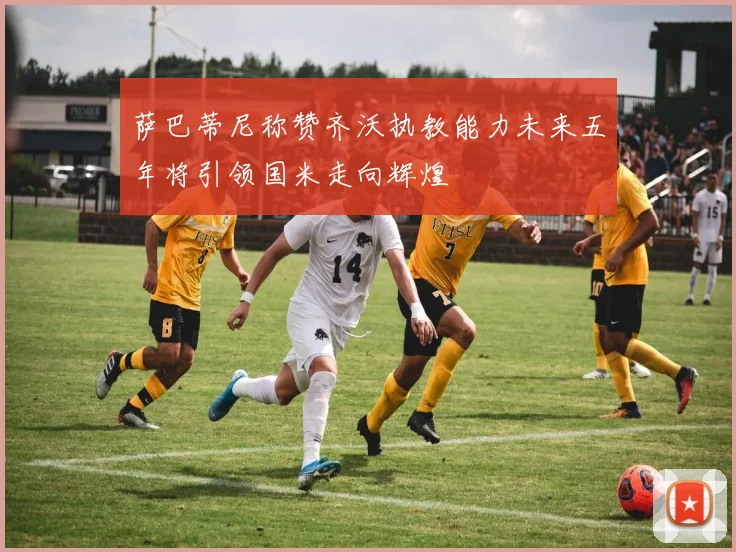 萨巴蒂尼称赞齐沃执教能力未来五年将引领国米走向辉煌