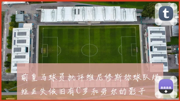 前皇马球员批评维尼修斯称球队规矩丢失依旧有C罗和劳尔的影子