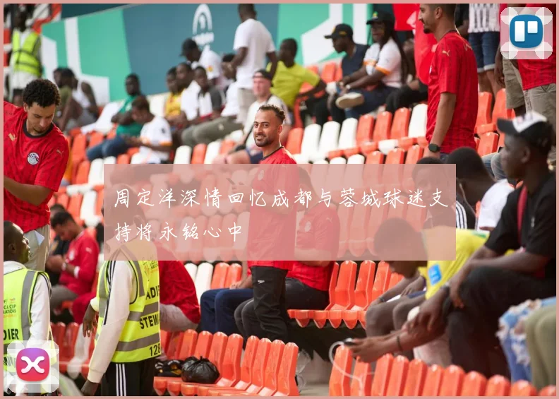 周定洋深情回忆成都与蓉城球迷支持将永铭心中