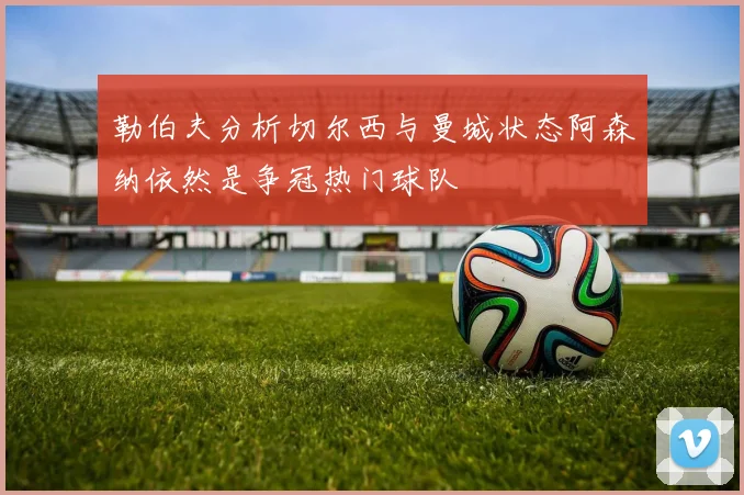 勒伯夫分析切尔西与曼城状态阿森纳依然是争冠热门球队