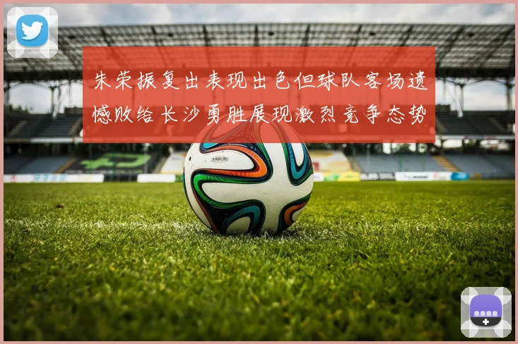 朱荣振复出表现出色但球队客场遗憾败给长沙勇胜展现激烈竞争态势