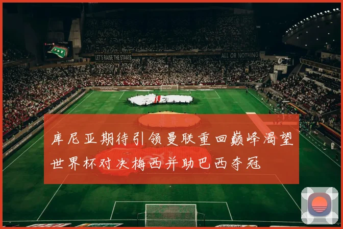 库尼亚期待引领曼联重回巅峰渴望世界杯对决梅西并助巴西夺冠