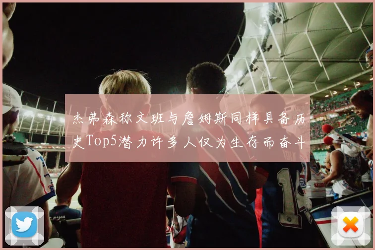 杰弗森称文班与詹姆斯同样具备历史Top5潜力许多人仅为生存而奋斗