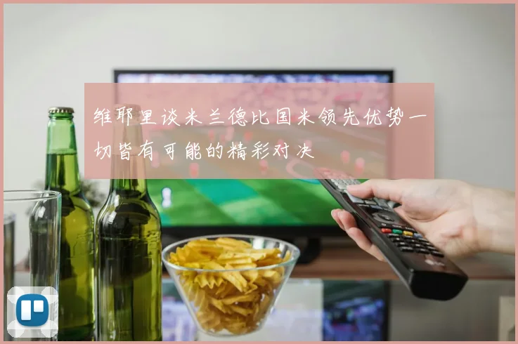 维耶里谈米兰德比国米领先优势一切皆有可能的精彩对决