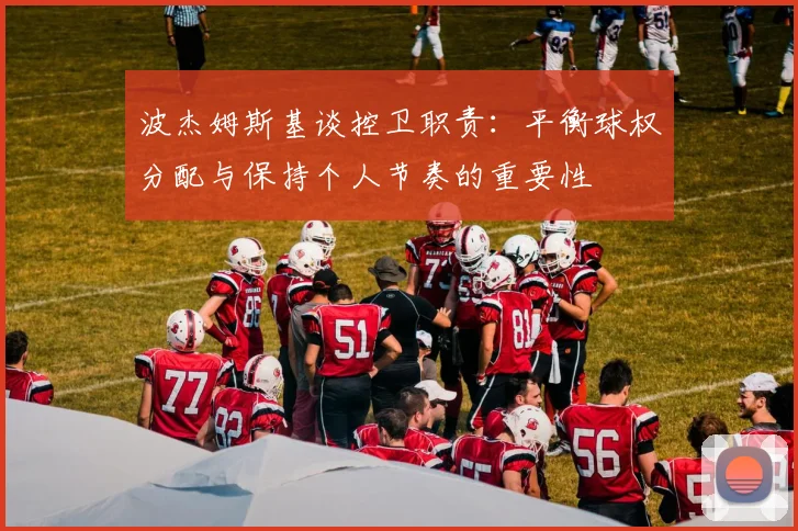 波杰姆斯基谈控卫职责：平衡球权分配与保持个人节奏的重要性