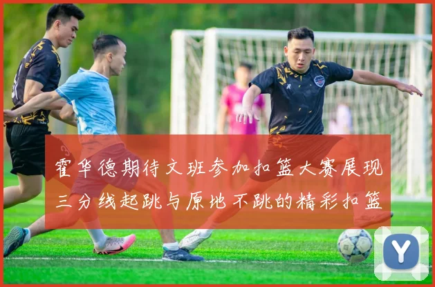 霍华德期待文班参加扣篮大赛展现三分线起跳与原地不跳的精彩扣篮技巧