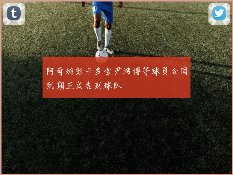 阿奇姆彭卡多索尹鸿博等球员合同到期正式告别球队