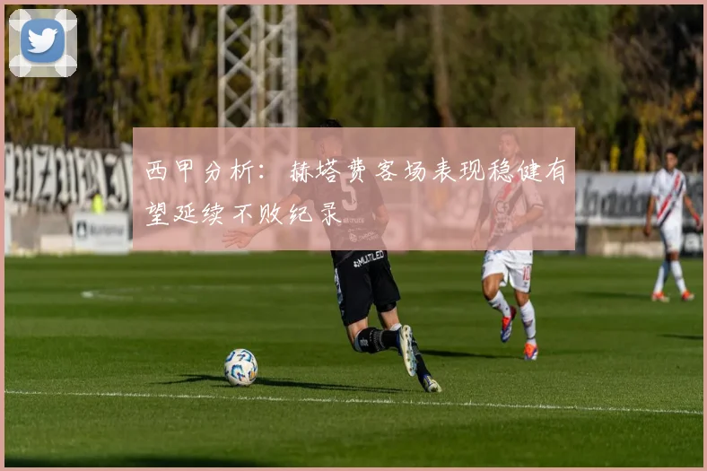 西甲分析：赫塔费客场表现稳健有望延续不败纪录