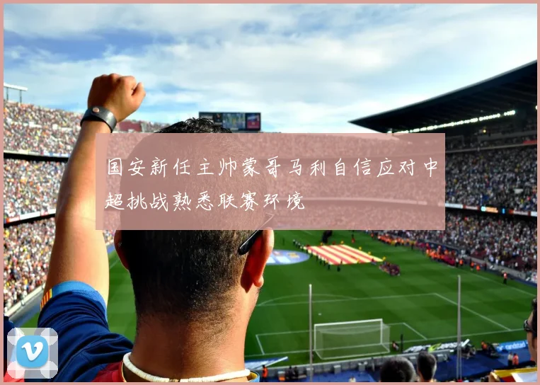 国安新任主帅蒙哥马利自信应对中超挑战熟悉联赛环境