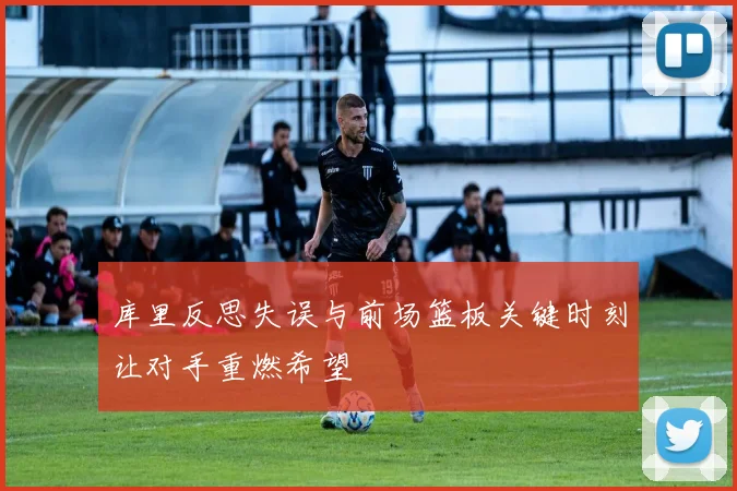 库里反思失误与前场篮板关键时刻让对手重燃希望