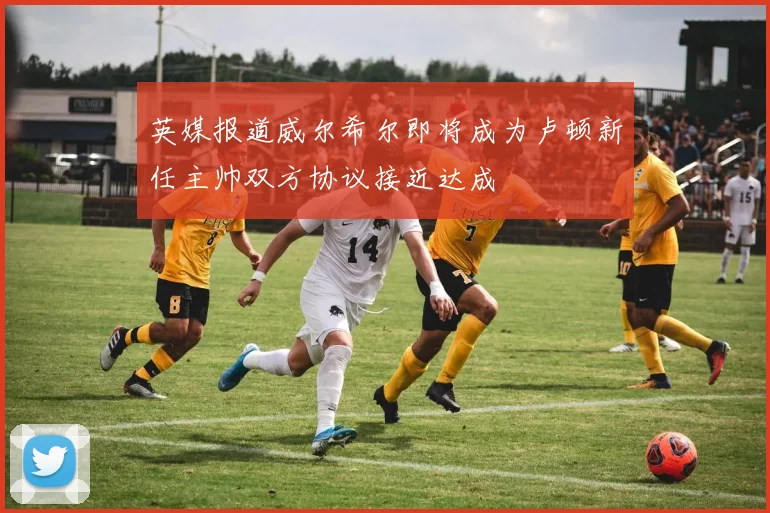 英媒报道威尔希尔即将成为卢顿新任主帅双方协议接近达成