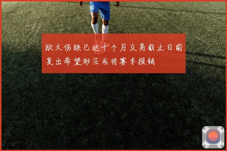 欧文伤缺已达十个月交易截止日前复出希望渺茫或将赛季报销