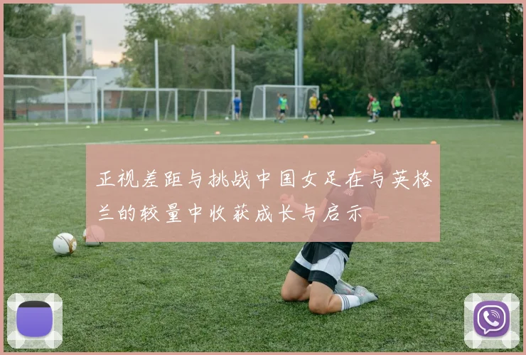 正视差距与挑战中国女足在与英格兰的较量中收获成长与启示