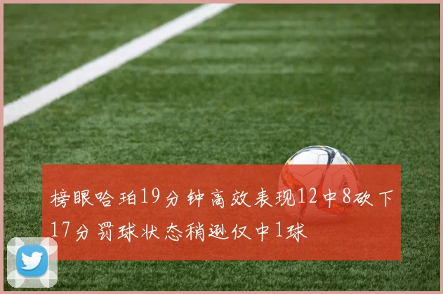 榜眼哈珀19分钟高效表现12中8砍下17分罚球状态稍逊仅中1球