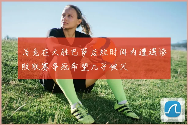 马竞在大胜巴萨后短时间内遭遇惨败联赛争冠希望几乎破灭