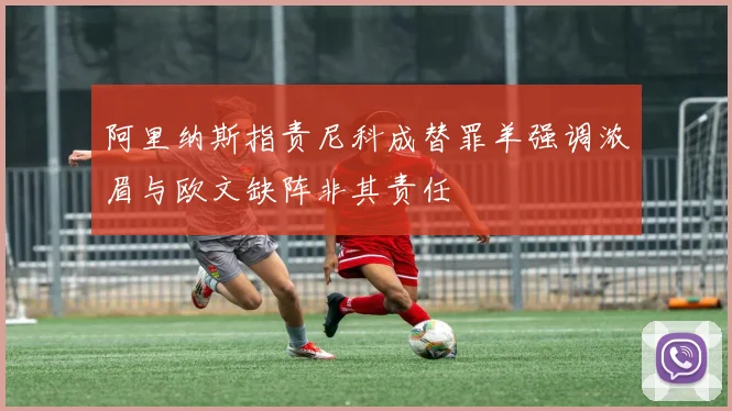 阿里纳斯指责尼科成替罪羊强调浓眉与欧文缺阵非其责任
