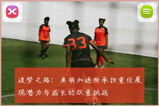 追梦之路：库明加逐渐承担重任展现潜力与成长的双重挑战