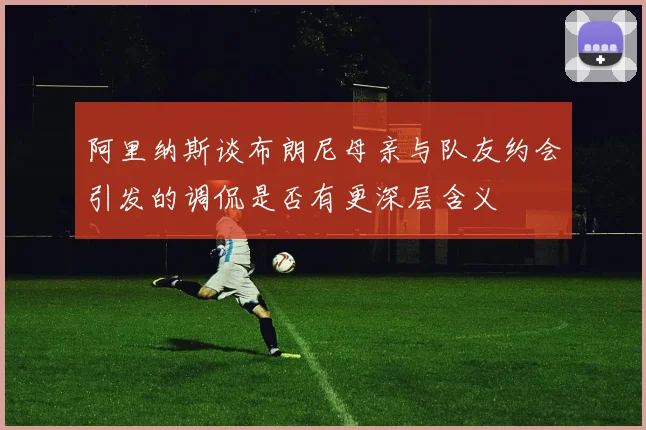 阿里纳斯谈布朗尼母亲与队友约会引发的调侃是否有更深层含义