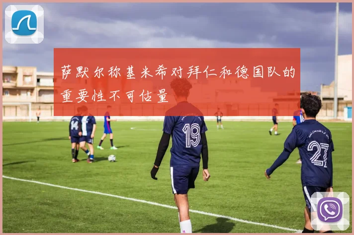萨默尔称基米希对拜仁和德国队的重要性不可估量