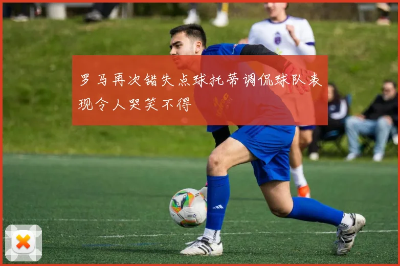 罗马再次错失点球托蒂调侃球队表现令人哭笑不得