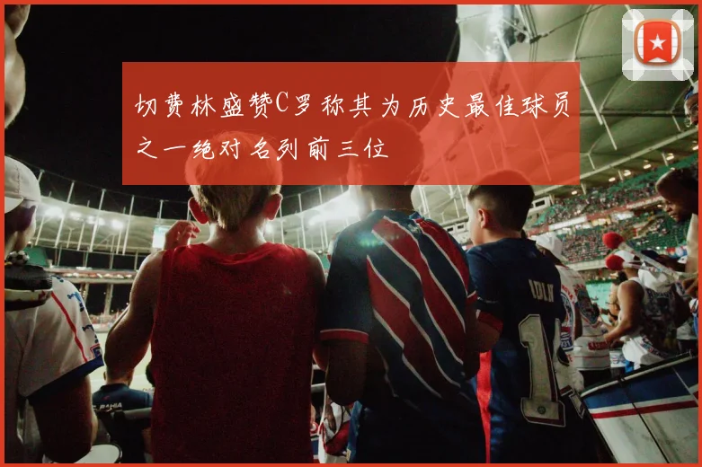 切费林盛赞C罗称其为历史最佳球员之一绝对名列前三位