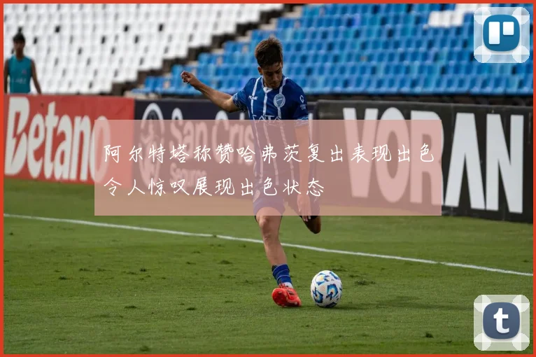 阿尔特塔称赞哈弗茨复出表现出色令人惊叹展现出色状态