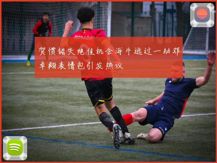 贺惯错失绝佳机会海牛逃过一劫邓卓翔表情包引发热议