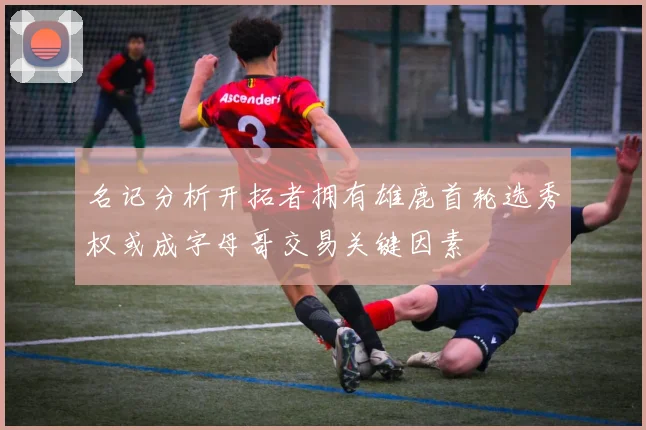 名记分析开拓者拥有雄鹿首轮选秀权或成字母哥交易关键因素