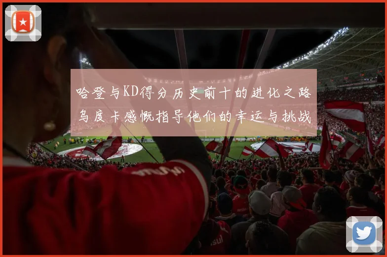 哈登与KD得分历史前十的进化之路乌度卡感慨指导他们的幸运与挑战