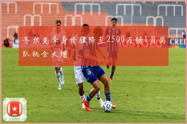 齐尔克泽身价骤降至2500万镑1月离队机会大增