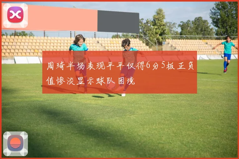 周琦半场表现平平仅得6分5板正负值惨淡显示球队困境