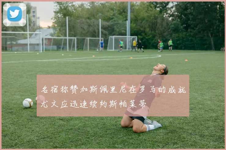 名宿称赞加斯佩里尼在罗马的成就尤文应迅速续约斯帕莱蒂
